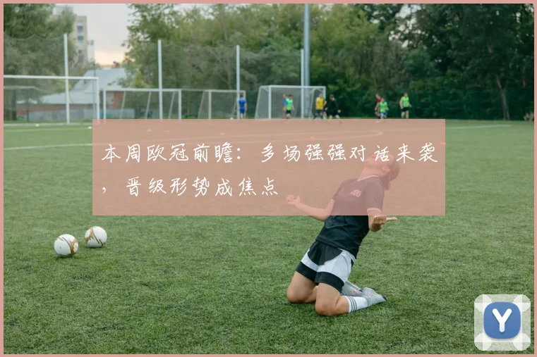 本周欧冠前瞻：多场强强对话来袭，晋级形势成焦点