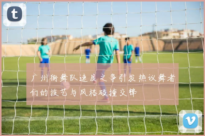 广州街舞队速度之争引发热议舞者们的技艺与风格碰撞交锋