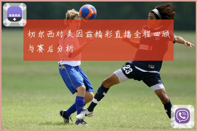 切尔西对美因兹精彩直播全程回顾与赛后分析