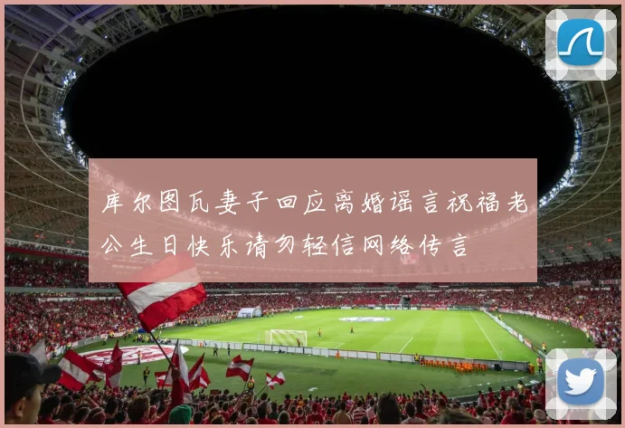 库尔图瓦妻子回应离婚谣言祝福老公生日快乐请勿轻信网络传言