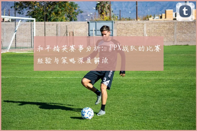 和平精英赛事分析：FPX战队的比赛经验与策略深度解读