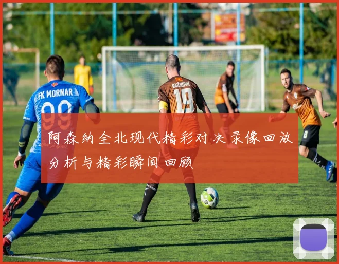 阿森纳全北现代精彩对决录像回放分析与精彩瞬间回顾
