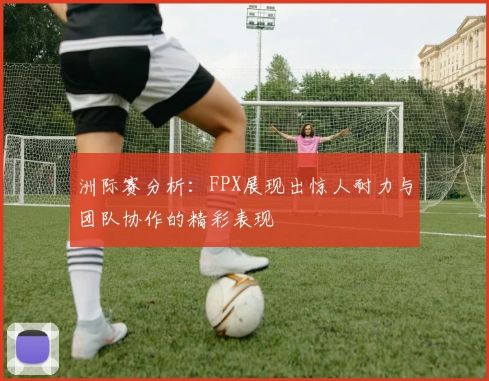 洲际赛分析：FPX展现出惊人耐力与团队协作的精彩表现