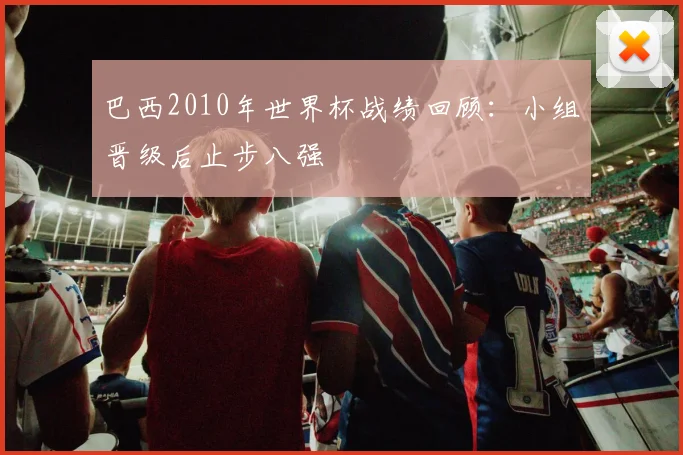 巴西2010年世界杯战绩回顾：小组晋级后止步八强